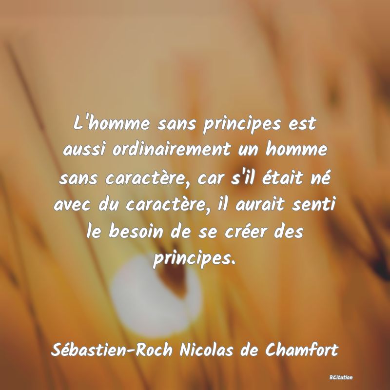 Belle Citation - L'homme sans principes est aussi ordinairement un homme sans caractère, car s'il était né avec du caractère, il aurait senti le besoin de se créer des principes. - Sébastien-Roch Nicolas de Chamfort