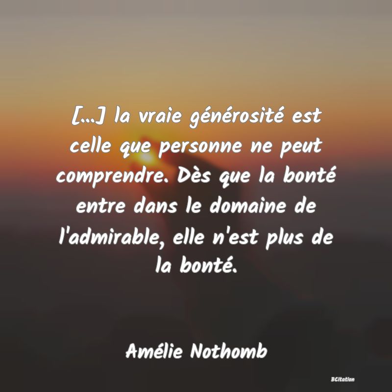 image de citation: [...] la vraie générosité est celle que personne ne peut comprendre. Dès que la bonté entre dans le domaine de l'admirable, elle n'est plus de la bonté.