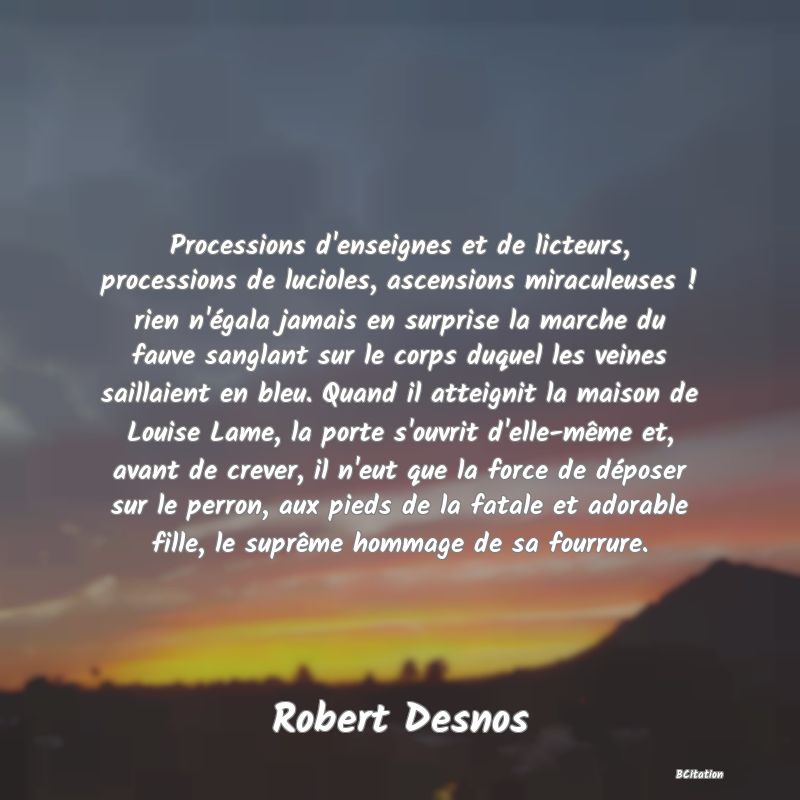 image de citation: Processions d'enseignes et de licteurs, processions de lucioles, ascensions miraculeuses ! rien n'égala jamais en surprise la marche du fauve sanglant sur le corps duquel les veines saillaient en bleu. Quand il atteignit la maison de Louise Lame, la porte s'ouvrit d'elle-même et, avant de crever, il n'eut que la force de déposer sur le perron, aux pieds de la fatale et adorable fille, le suprême hommage de sa fourrure.