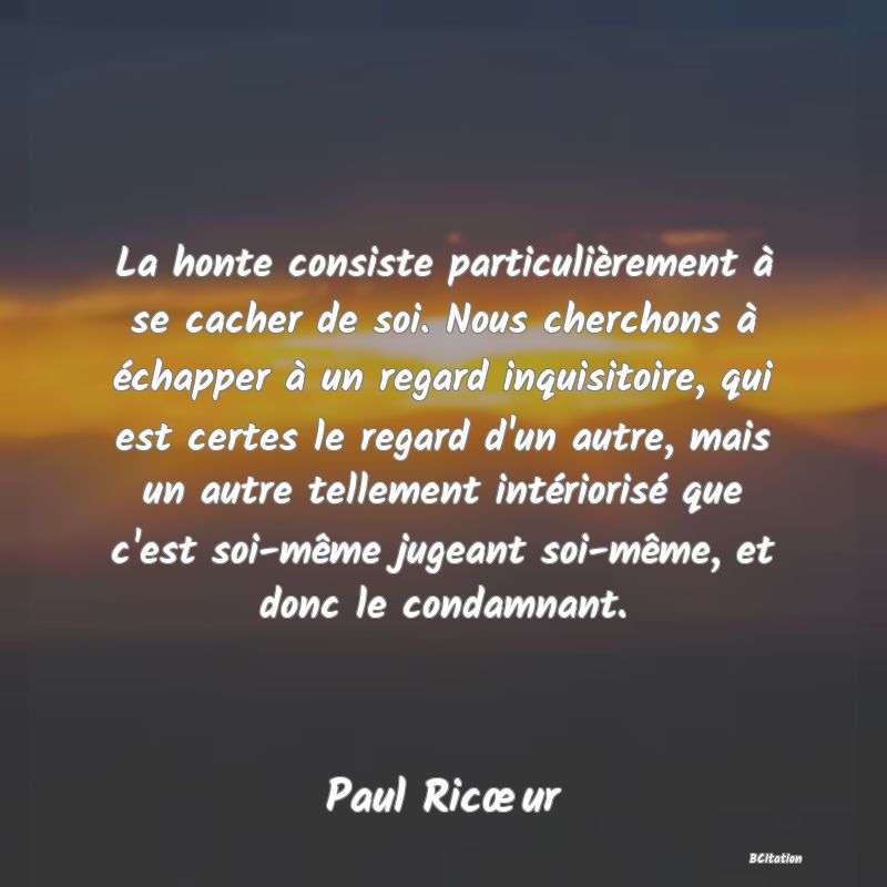 image de citation: La honte consiste particulièrement à se cacher de soi. Nous cherchons à échapper à un regard inquisitoire, qui est certes le regard d'un autre, mais un autre tellement intériorisé que c'est soi-même jugeant soi-même, et donc le condamnant.