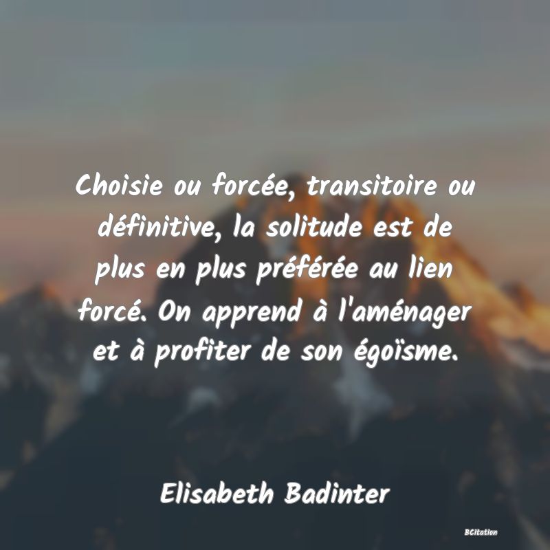 image de citation: Choisie ou forcée, transitoire ou définitive, la solitude est de plus en plus préférée au lien forcé. On apprend à l'aménager et à profiter de son égoïsme.