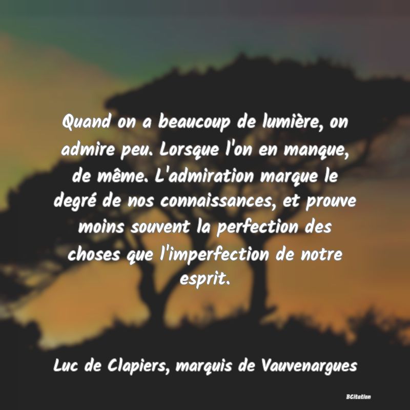 Belle Citation - Quand on a beaucoup de lumière, on admire peu. Lorsque l'on en manque, de même. L'admiration marque le degré de nos connaissances, et prouve moins souvent la perfection des choses que l'imperfection de notre esprit. - Luc de Clapiers, marquis de Vauvenargues