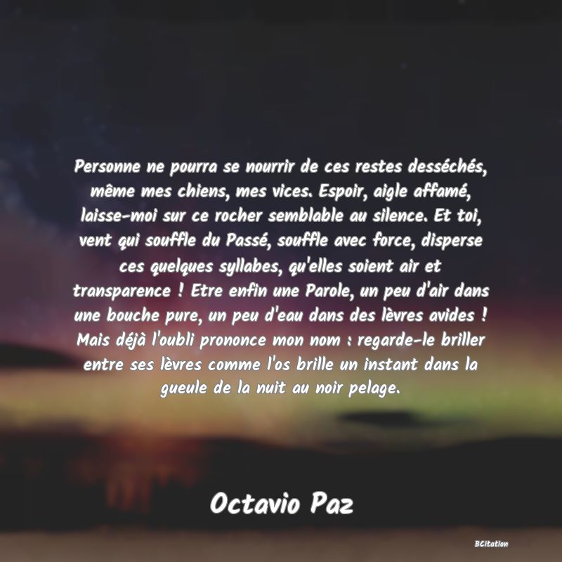 Belle Citation - Personne ne pourra se nourrir de ces restes desséchés, même mes chiens, mes vices. Espoir, aigle affamé, laisse-moi sur ce rocher semblable au silence. Et toi, vent qui souffle du Passé, souffle avec force, disperse ces quelques syllabes, qu'elles soient air et transparence ! Etre enfin une Parole, un peu d'air dans une bouche pure, un peu d'eau dans des lèvres avides ! Mais déjà l'oubli prononce mon nom : regarde-le briller entre ses lèvres comme l'os brille un instant dans la gueule de la nuit au noir pelage. - Octavio Paz
