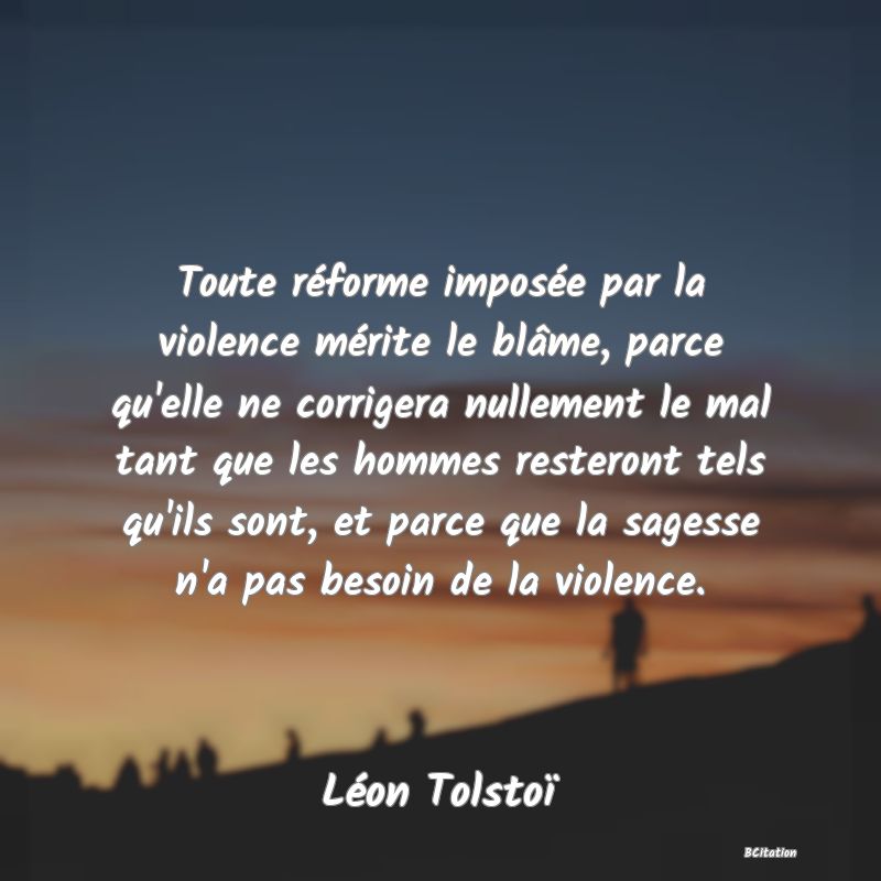 image de citation: Toute réforme imposée par la violence mérite le blâme, parce qu'elle ne corrigera nullement le mal tant que les hommes resteront tels qu'ils sont, et parce que la sagesse n'a pas besoin de la violence.