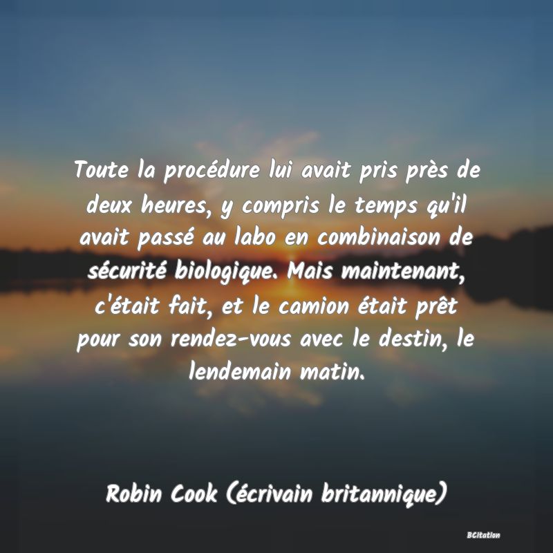 image de citation: Toute la procédure lui avait pris près de deux heures, y compris le temps qu'il avait passé au labo en combinaison de sécurité biologique. Mais maintenant, c'était fait, et le camion était prêt pour son rendez-vous avec le destin, le lendemain matin.