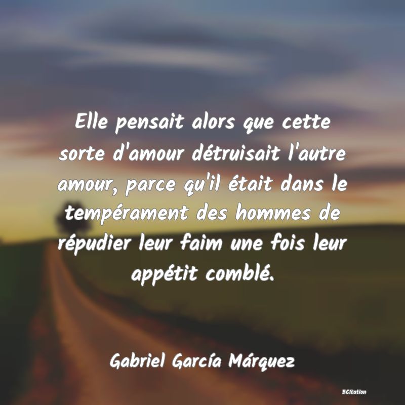 image de citation: Elle pensait alors que cette sorte d'amour détruisait l'autre amour, parce qu'il était dans le tempérament des hommes de répudier leur faim une fois leur appétit comblé.