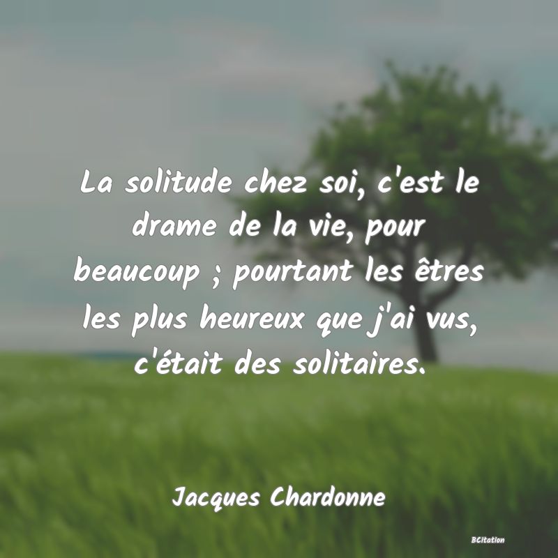 image de citation: La solitude chez soi, c'est le drame de la vie, pour beaucoup ; pourtant les êtres les plus heureux que j'ai vus, c'était des solitaires.