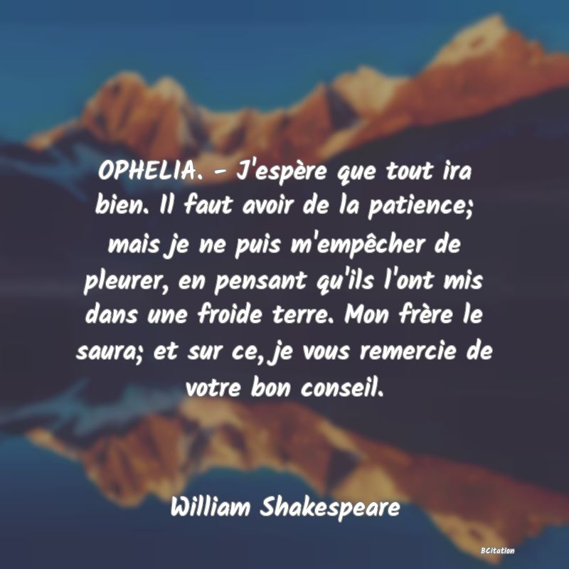 image de citation: OPHELIA. - J'espère que tout ira bien. Il faut avoir de la patience; mais je ne puis m'empêcher de pleurer, en pensant qu'ils l'ont mis dans une froide terre. Mon frère le saura; et sur ce, je vous remercie de votre bon conseil.