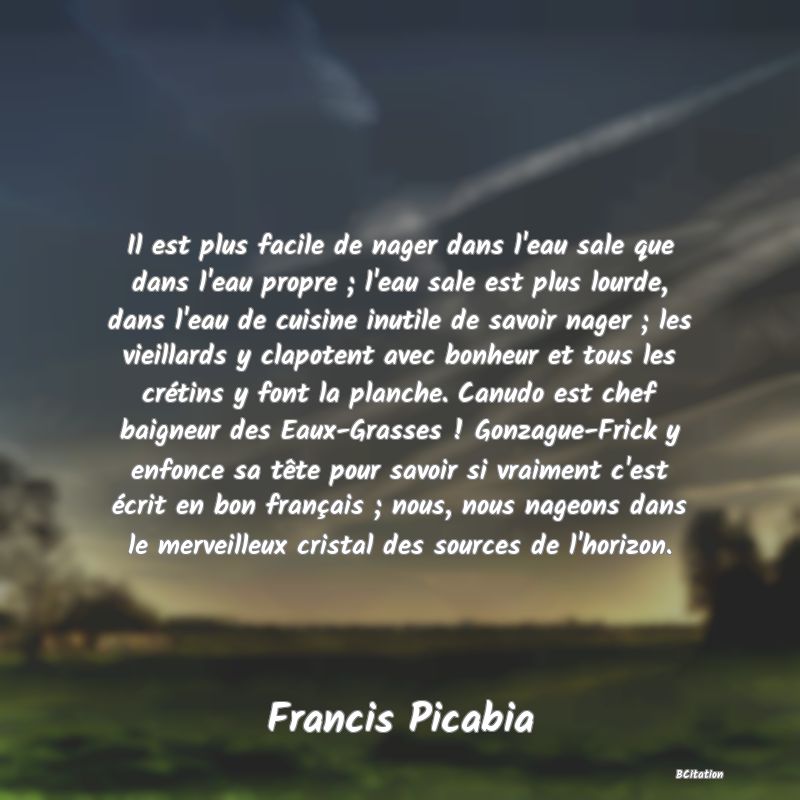 image de citation: Il est plus facile de nager dans l'eau sale que dans l'eau propre ; l'eau sale est plus lourde, dans l'eau de cuisine inutile de savoir nager ; les vieillards y clapotent avec bonheur et tous les crétins y font la planche. Canudo est chef baigneur des Eaux-Grasses ! Gonzague-Frick y enfonce sa tête pour savoir si vraiment c'est écrit en bon français ; nous, nous nageons dans le merveilleux cristal des sources de l'horizon.