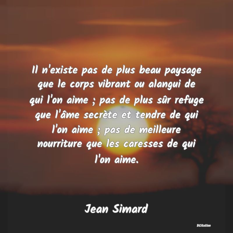 image de citation: Il n'existe pas de plus beau paysage que le corps vibrant ou alangui de qui l'on aime ; pas de plus sûr refuge que l'âme secrète et tendre de qui l'on aime ; pas de meilleure nourriture que les caresses de qui l'on aime.