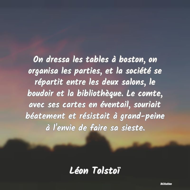 image de citation: On dressa les tables à boston, on organisa les parties, et la société se répartit entre les deux salons, le boudoir et la bibliothèque. Le comte, avec ses cartes en éventail, souriait béatement et résistait à grand-peine à l'envie de faire sa sieste.