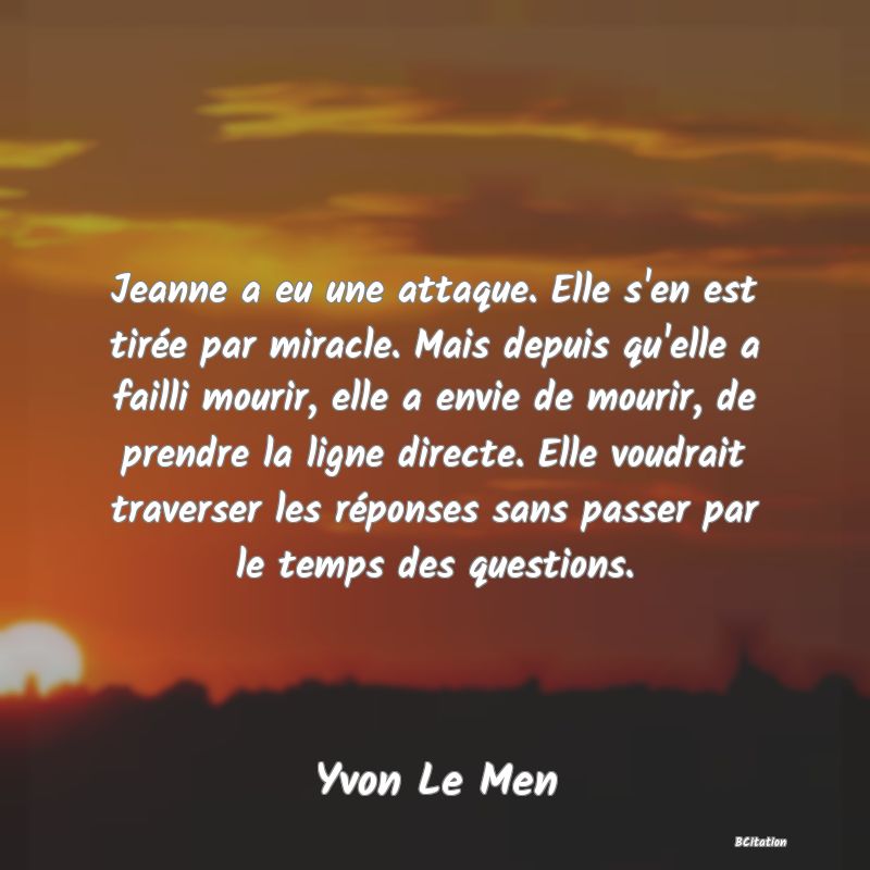 image de citation: Jeanne a eu une attaque. Elle s'en est tirée par miracle. Mais depuis qu'elle a failli mourir, elle a envie de mourir, de prendre la ligne directe. Elle voudrait traverser les réponses sans passer par le temps des questions.