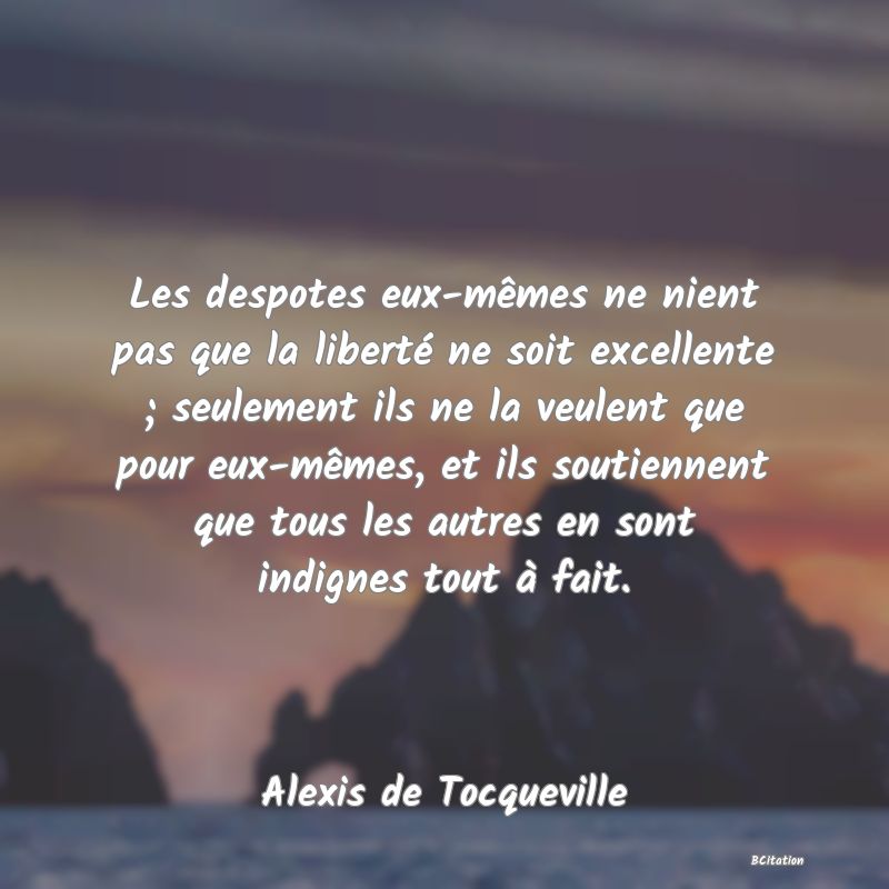 image de citation: Les despotes eux-mêmes ne nient pas que la liberté ne soit excellente ; seulement ils ne la veulent que pour eux-mêmes, et ils soutiennent que tous les autres en sont indignes tout à fait.