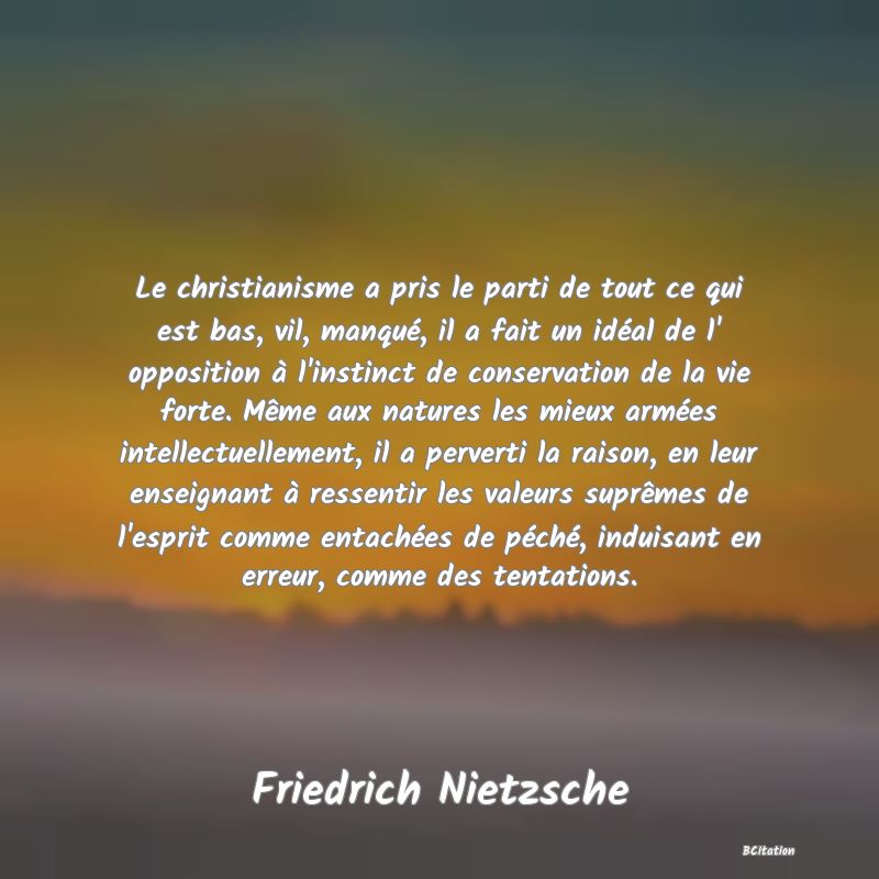 image de citation: Le christianisme a pris le parti de tout ce qui est bas, vil, manqué, il a fait un idéal de l' opposition à l'instinct de conservation de la vie forte. Même aux natures les mieux armées intellectuellement, il a perverti la raison, en leur enseignant à ressentir les valeurs suprêmes de l'esprit comme entachées de péché, induisant en erreur, comme des tentations.