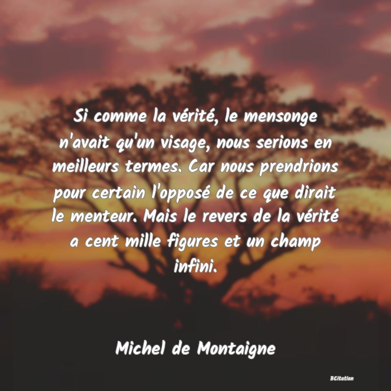 Belle Citation - Si comme la vérité, le mensonge n'avait qu'un visage, nous serions en meilleurs termes. Car nous prendrions pour certain l'opposé de ce que dirait le menteur. Mais le revers de la vérité a cent mille figures et un champ infini. - Michel de Montaigne
