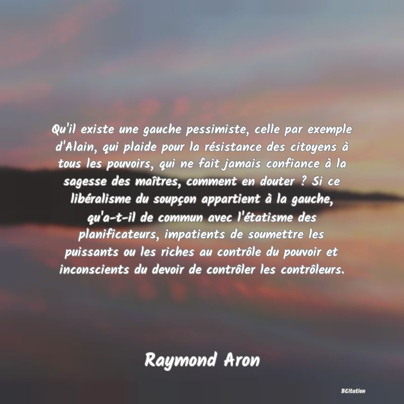 image de citation: Qu'il existe une gauche pessimiste, celle par exemple d'Alain, qui plaide pour la résistance des citoyens à tous les pouvoirs, qui ne fait jamais confiance à la sagesse des maîtres, comment en douter ? Si ce libéralisme du soupçon appartient à la gauche, qu'a-t-il de commun avec l'étatisme des planificateurs, impatients de soumettre les puissants ou les riches au contrôle du pouvoir et inconscients du devoir de contrôler les contrôleurs.