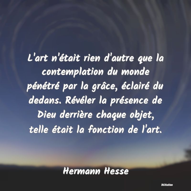 Belle Citation - L'art n'était rien d'autre que la contemplation du monde pénétré par la grâce, éclairé du dedans. Révéler la présence de Dieu derrière chaque objet, telle était la fonction de l'art. - Hermann Hesse