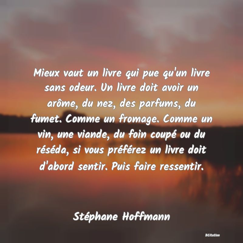 image de citation: Mieux vaut un livre qui pue qu'un livre sans odeur. Un livre doit avoir un arôme, du nez, des parfums, du fumet. Comme un fromage. Comme un vin, une viande, du foin coupé ou du réséda, si vous préférez un livre doit d'abord sentir. Puis faire ressentir.