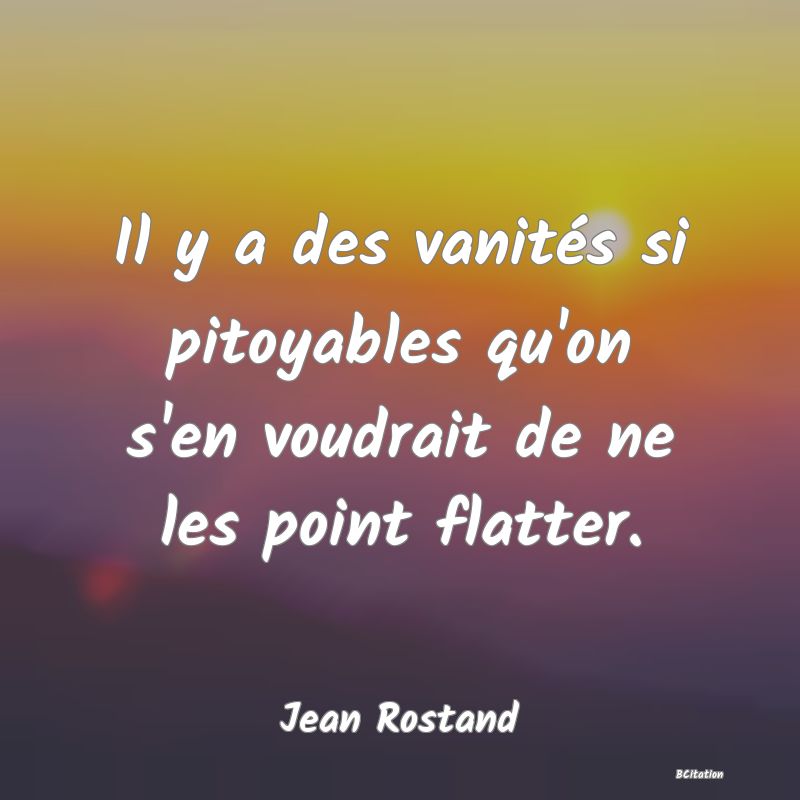 Belle Citation - Il y a des vanités si pitoyables qu'on s'en voudrait de ne les point flatter. - Jean Rostand