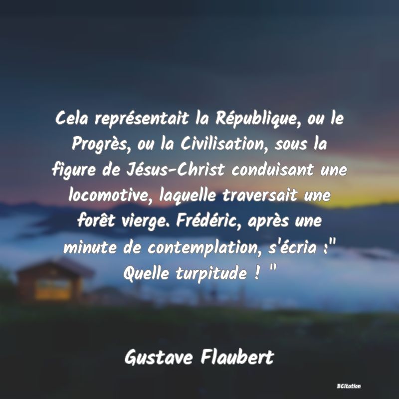 image de citation: Cela représentait la République, ou le Progrès, ou la Civilisation, sous la figure de Jésus-Christ conduisant une locomotive, laquelle traversait une forêt vierge. Frédéric, après une minute de contemplation, s'écria :  Quelle turpitude !  