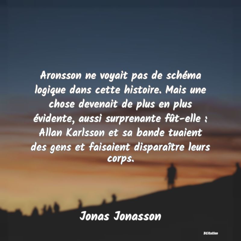 image de citation: Aronsson ne voyait pas de schéma logique dans cette histoire. Mais une chose devenait de plus en plus évidente, aussi surprenante fût-elle : Allan Karlsson et sa bande tuaient des gens et faisaient disparaître leurs corps.