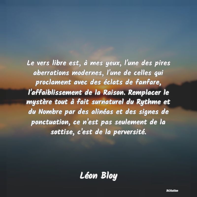 image de citation: Le vers libre est, à mes yeux, l'une des pires aberrations modernes, l'une de celles qui proclament avec des éclats de fanfare, l'affaiblissement de la Raison. Remplacer le mystère tout à fait surnaturel du Rythme et du Nombre par des alinéas et des signes de ponctuation, ce n'est pas seulement de la sottise, c'est de la perversité.