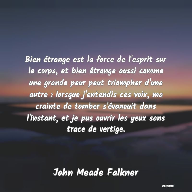 image de citation: Bien étrange est la force de l'esprit sur le corps, et bien étrange aussi comme une grande peur peut triompher d'une autre : lorsque j'entendis ces voix, ma crainte de tomber s'évanouit dans l'instant, et je pus ouvrir les yeux sans trace de vertige.