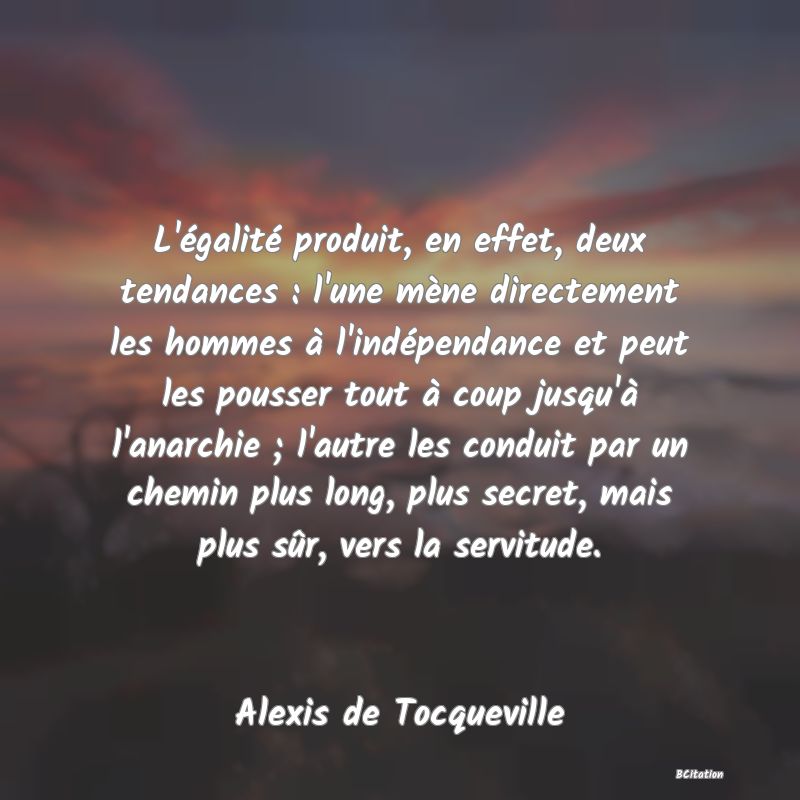 image de citation: L'égalité produit, en effet, deux tendances : l'une mène directement les hommes à l'indépendance et peut les pousser tout à coup jusqu'à l'anarchie ; l'autre les conduit par un chemin plus long, plus secret, mais plus sûr, vers la servitude.