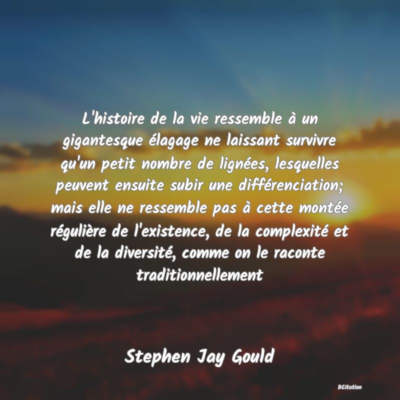 image de citation: L'histoire de la vie ressemble à un gigantesque élagage ne laissant survivre qu'un petit nombre de lignées, lesquelles peuvent ensuite subir une différenciation; mais elle ne ressemble pas à cette montée régulière de l'existence, de la complexité et de la diversité, comme on le raconte traditionnellement