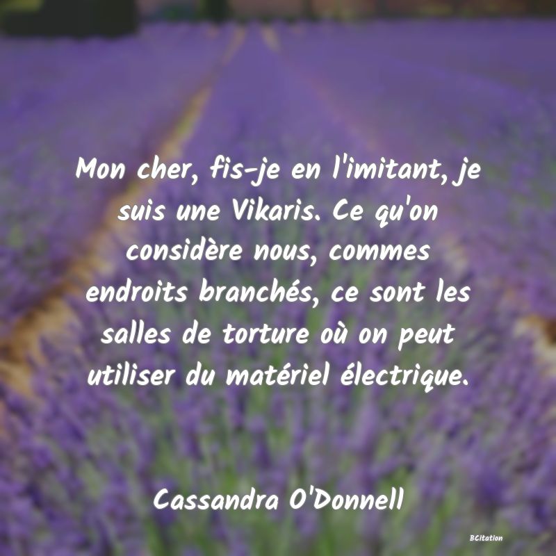 Belle Citation - Mon cher, fis-je en l'imitant, je suis une Vikaris. Ce qu'on considère nous, commes endroits branchés, ce sont les salles de torture où on peut utiliser du matériel électrique. - Cassandra O'Donnell