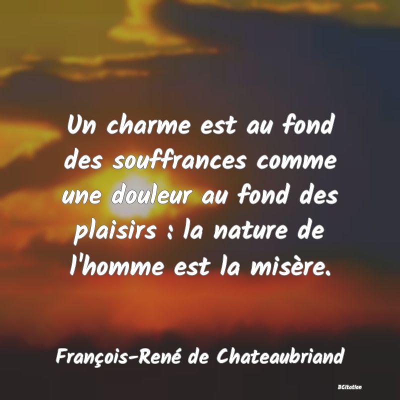Belle Citation - Un charme est au fond des souffrances comme une douleur au fond des plaisirs : la nature de l'homme est la misère. - François-René de Chateaubriand