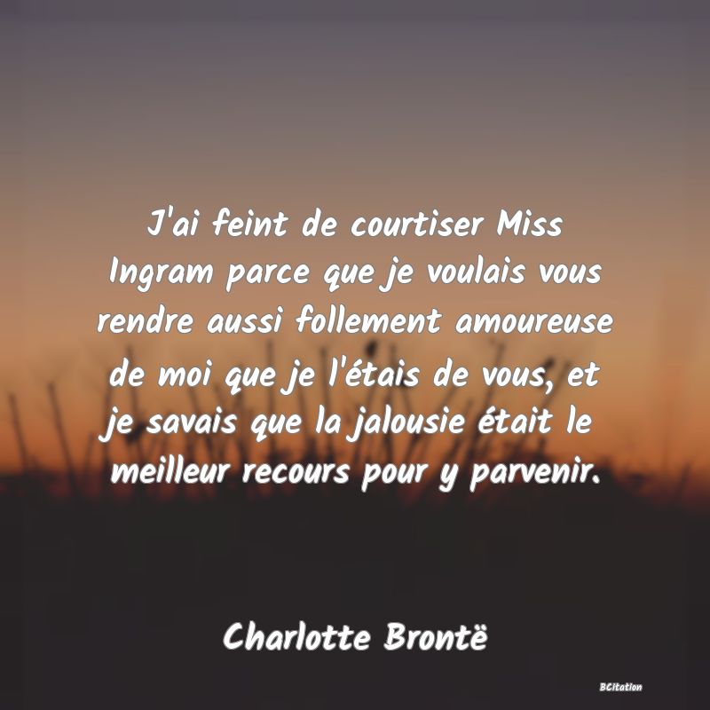 image de citation: J'ai feint de courtiser Miss Ingram parce que je voulais vous rendre aussi follement amoureuse de moi que je l'étais de vous, et je savais que la jalousie était le meilleur recours pour y parvenir.