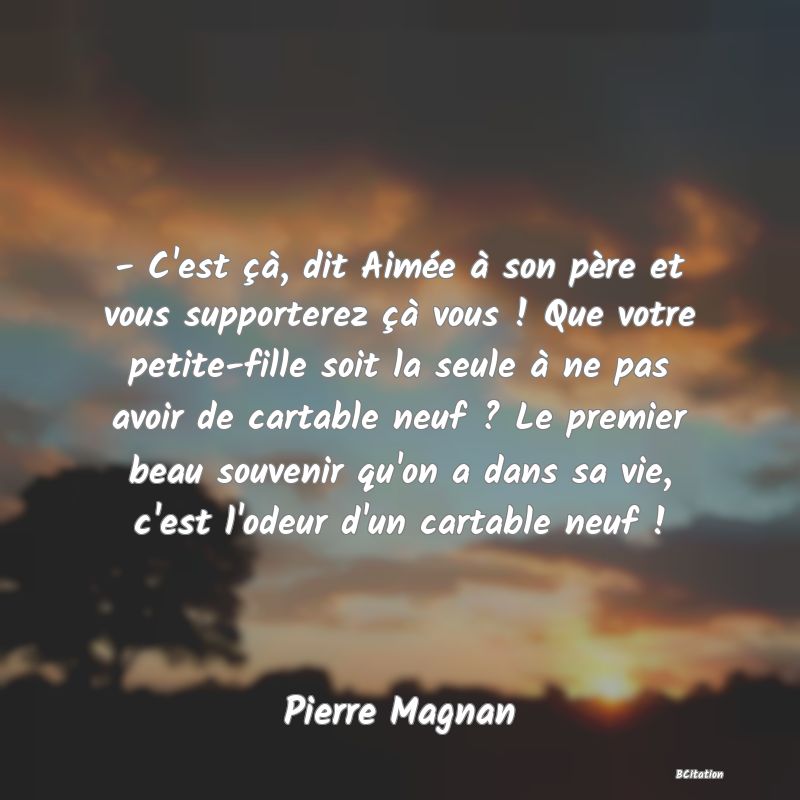 image de citation: - C'est çà, dit Aimée à son père et vous supporterez çà vous ! Que votre petite-fille soit la seule à ne pas avoir de cartable neuf ? Le premier beau souvenir qu'on a dans sa vie, c'est l'odeur d'un cartable neuf !