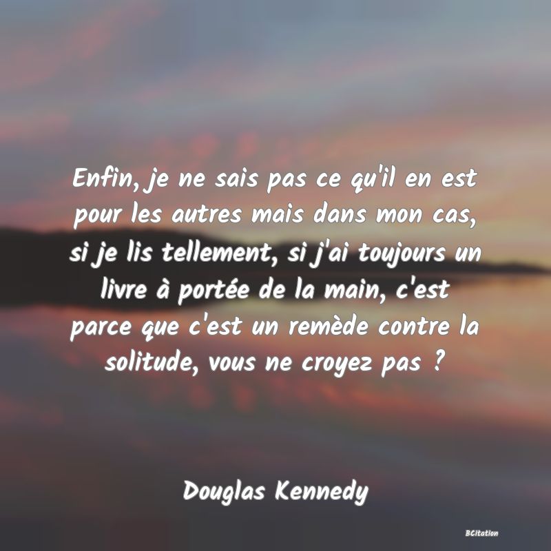 image de citation: Enfin, je ne sais pas ce qu'il en est pour les autres mais dans mon cas, si je lis tellement, si j'ai toujours un livre à portée de la main, c'est parce que c'est un remède contre la solitude, vous ne croyez pas ?