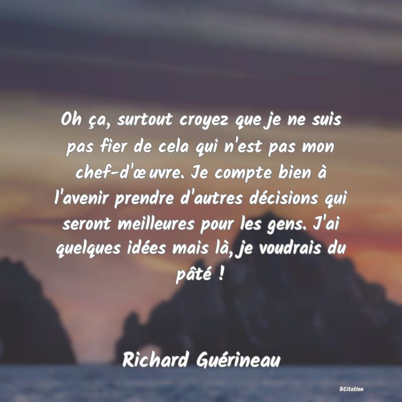 image de citation: Oh ça, surtout croyez que je ne suis pas fier de cela qui n'est pas mon chef-d'œuvre. Je compte bien à l'avenir prendre d'autres décisions qui seront meilleures pour les gens. J'ai quelques idées mais là, je voudrais du pâté !