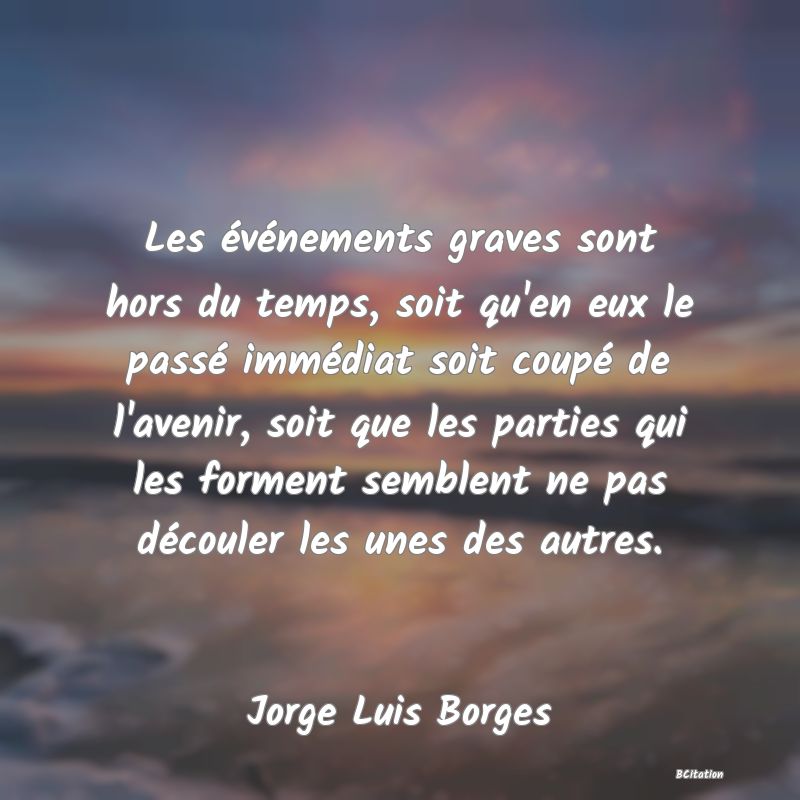 image de citation: Les événements graves sont hors du temps, soit qu'en eux le passé immédiat soit coupé de l'avenir, soit que les parties qui les forment semblent ne pas découler les unes des autres.