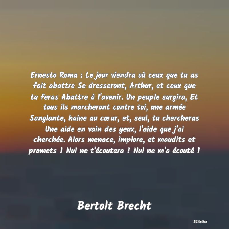 image de citation: Ernesto Roma : Le jour viendra où ceux que tu as fait abattre Se dresseront, Arthur, et ceux que tu feras Abattre à l'avenir. Un peuple surgira, Et tous ils marcheront contre toi, une armée Sanglante, haine au cœur, et, seul, tu chercheras Une aide en vain des yeux, l'aide que j'ai cherchée. Alors menace, implore, et maudits et promets ! Nul ne t'écoutera ! Nul ne m'a écouté !