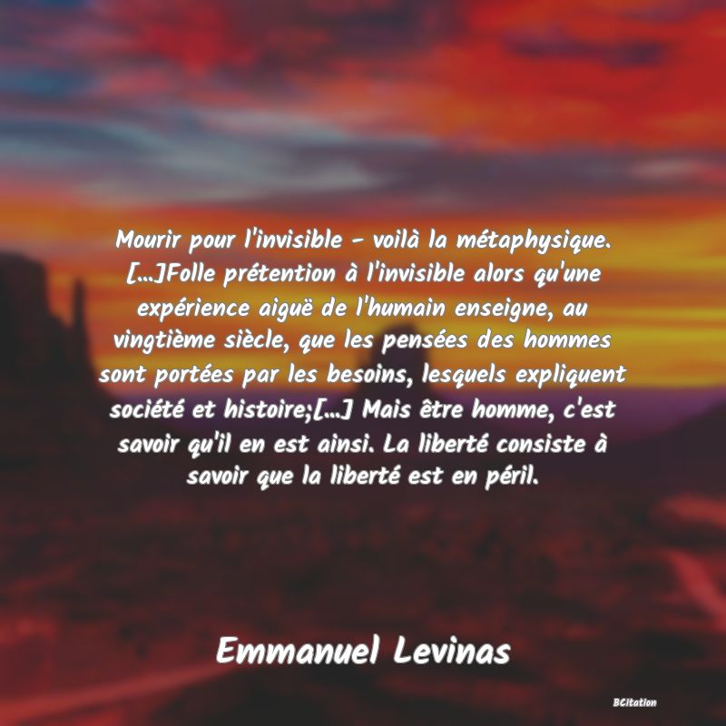 image de citation: Mourir pour l'invisible - voilà la métaphysique. [...]Folle prétention à l'invisible alors qu'une expérience aiguë de l'humain enseigne, au vingtième siècle, que les pensées des hommes sont portées par les besoins, lesquels expliquent société et histoire;[...] Mais être homme, c'est savoir qu'il en est ainsi. La liberté consiste à savoir que la liberté est en péril.