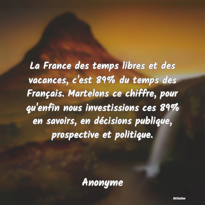 image de citation: La France des temps libres et des vacances, c'est 89% du temps des Français. Martelons ce chiffre, pour qu'enfin nous investissions ces 89% en savoirs, en décisions publique, prospective et politique.