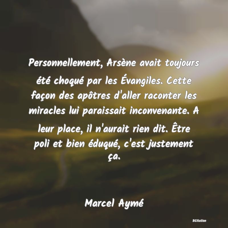 Belle Citation - Personnellement, Arsène avait toujours été choqué par les Évangiles. Cette façon des apôtres d'aller raconter les miracles lui paraissait inconvenante. A leur place, il n'aurait rien dit. Être poli et bien éduqué, c'est justement ça. - Marcel Aymé