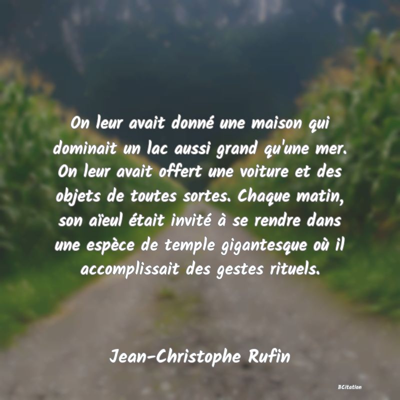 Belle Citation - On leur avait donné une maison qui dominait un lac aussi grand qu'une mer. On leur avait offert une voiture et des objets de toutes sortes. Chaque matin, son aïeul était invité à se rendre dans une espèce de temple gigantesque où il accomplissait des gestes rituels. - Jean-Christophe Rufin