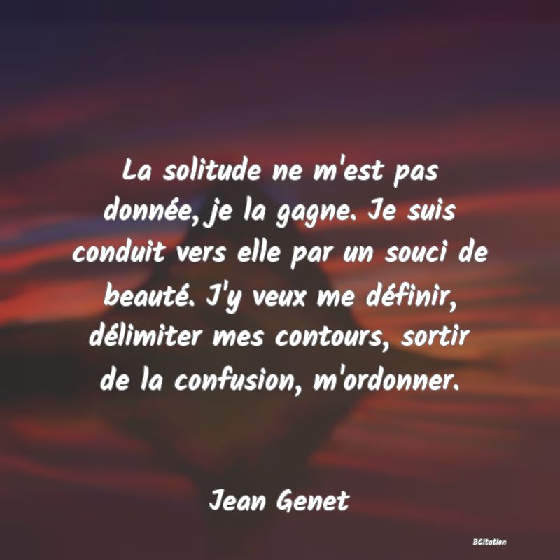 Belle Citation - La solitude ne m'est pas donnée, je la gagne. Je suis conduit vers elle par un souci de beauté. J'y veux me définir, délimiter mes contours, sortir de la confusion, m'ordonner. - Jean Genet