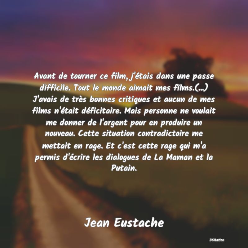 image de citation: Avant de tourner ce film, j'étais dans une passe difficile. Tout le monde aimait mes films.(...) J'avais de très bonnes critiques et aucun de mes films n'était déficitaire. Mais personne ne voulait me donner de l'argent pour en produire un nouveau. Cette situation contradictoire me mettait en rage. Et c'est cette rage qui m'a permis d'écrire les dialogues de La Maman et la Putain.