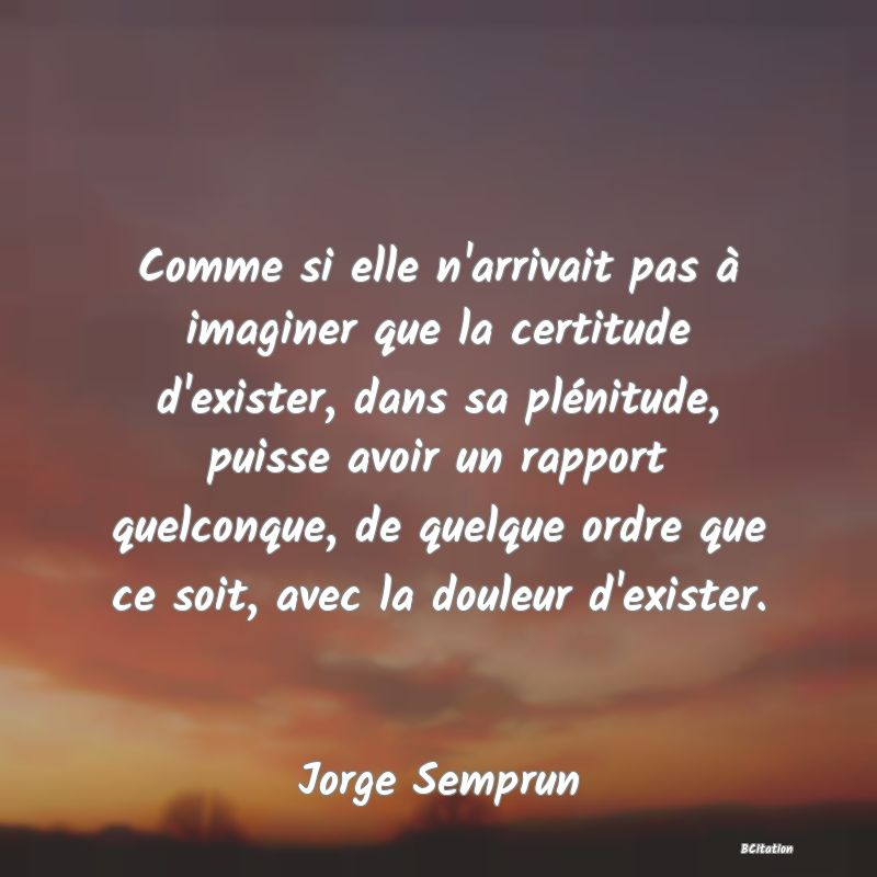 Belle Citation - Comme si elle n'arrivait pas à imaginer que la certitude d'exister, dans sa plénitude, puisse avoir un rapport quelconque, de quelque ordre que ce soit, avec la douleur d'exister. - Jorge Semprun