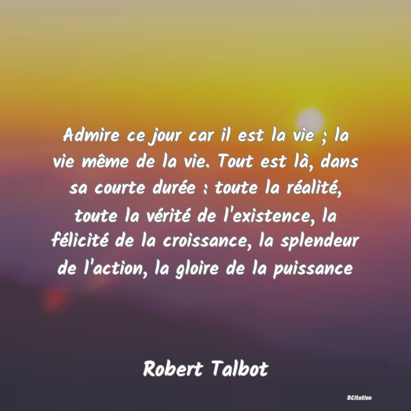 image de citation: Admire ce jour car il est la vie ; la vie même de la vie. Tout est là, dans sa courte durée : toute la réalité, toute la vérité de l'existence, la félicité de la croissance, la splendeur de l'action, la gloire de la puissance