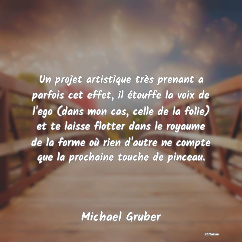 image de citation: Un projet artistique très prenant a parfois cet effet, il étouffe la voix de l'ego (dans mon cas, celle de la folie) et te laisse flotter dans le royaume de la forme où rien d'autre ne compte que la prochaine touche de pinceau.