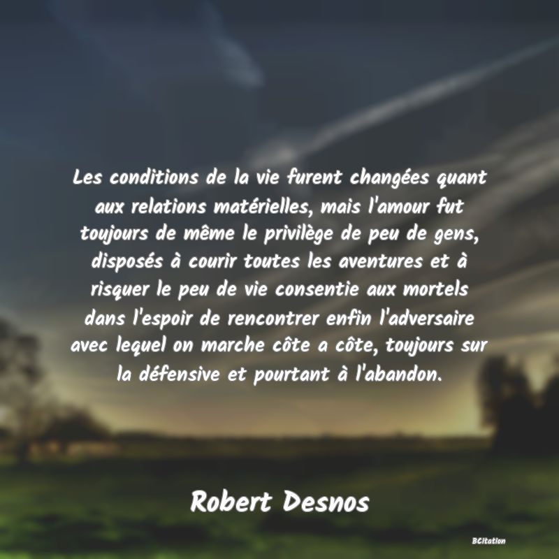 image de citation: Les conditions de la vie furent changées quant aux relations matérielles, mais l'amour fut toujours de même le privilège de peu de gens, disposés à courir toutes les aventures et à risquer le peu de vie consentie aux mortels dans l'espoir de rencontrer enfin l'adversaire avec lequel on marche côte a côte, toujours sur la défensive et pourtant à l'abandon.