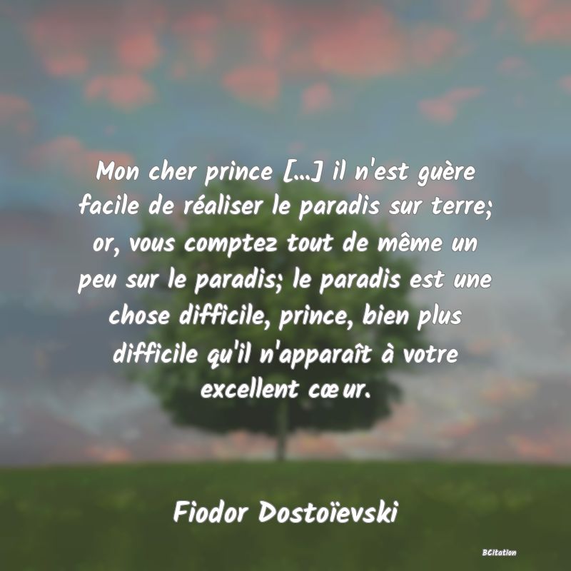 Belle Citation - Mon cher prince [...] il n'est guère facile de réaliser le paradis sur terre; or, vous comptez tout de même un peu sur le paradis; le paradis est une chose difficile, prince, bien plus difficile qu'il n'apparaît à votre excellent cœur. - Fiodor Dostoïevski
