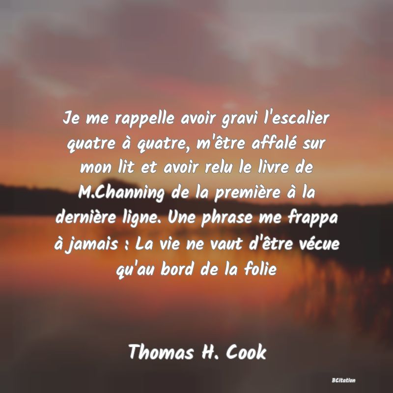 image de citation: Je me rappelle avoir gravi l'escalier quatre à quatre, m'être affalé sur mon lit et avoir relu le livre de M.Channing de la première à la dernière ligne. Une phrase me frappa à jamais : La vie ne vaut d'être vécue qu'au bord de la folie