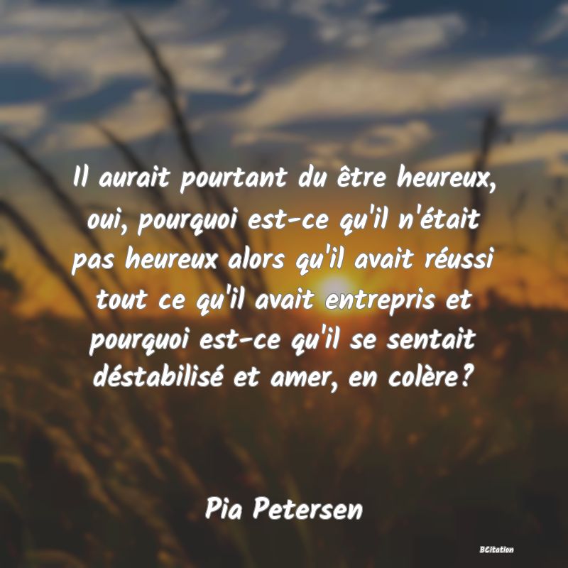 image de citation: Il aurait pourtant du être heureux, oui, pourquoi est-ce qu'il n'était pas heureux alors qu'il avait réussi tout ce qu'il avait entrepris et pourquoi est-ce qu'il se sentait déstabilisé et amer, en colère?